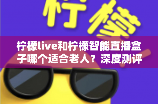 柠檬live和柠檬智能直播盒子哪个适合老人？深度测评帮您选出最适合长辈的观影方案