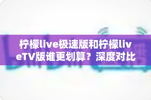 柠檬live极速版和柠檬liveTV版谁更划算?深度对比分析帮你做出最优选择 柠檬live极速版和柠檬liveTV版谁更划算?深度对比分析帮你做出最优选择