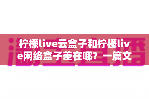 柠檬live云盒子和柠檬live网络盒子差在哪?一篇文章看懂核心区别与选购建议 柠檬live云盒子和柠檬live网络盒子差在哪?一篇文章看懂核心区别与选购建议