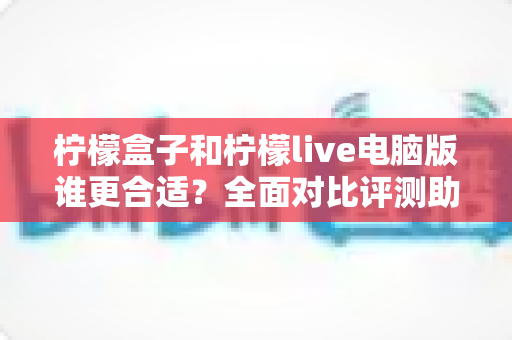 柠檬盒子和柠檬live电脑版谁更合适？全面对比评测助你做出最优选择