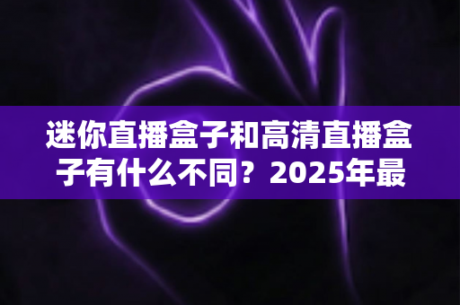迷你直播盒子和高清直播盒子有什么不同?2025年最全选购指南助你一秒看懂两大热门设备的差异 迷你直播盒子和高清直播盒子有什么不同?2025年最全选购指南助你一秒看懂两大热门设备的差异