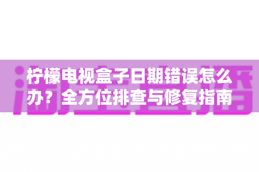 柠檬电视盒子日期错误怎么办?全方位排查与修复指南助你轻松解决 柠檬电视盒子日期错误怎么办?全方位排查与修复指南助你轻松解决
