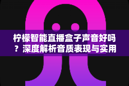 柠檬智能直播盒子声音好吗?深度解析音质表现与实用选购指南 柠檬智能直播盒子声音好吗?深度解析音质表现与实用选购指南