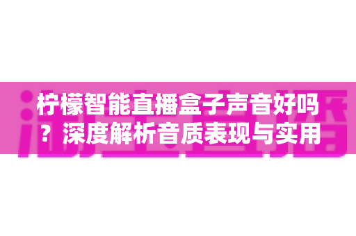 柠檬智能直播盒子声音好吗?深度解析音质表现与实用选购指南 柠檬智能直播盒子声音好吗?深度解析音质表现与实用选购指南