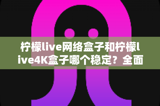 柠檬live网络盒子和柠檬live4K盒子哪个稳定?全面解析两款盒子的真实差距与选购指南 柠檬live网络盒子和柠檬live4K盒子哪个稳定?全面解析两款盒子的真实差距与选购指南