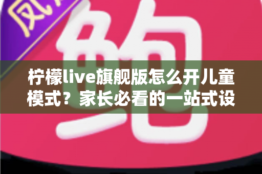 柠檬live旗舰版怎么开儿童模式？家长必看的一站式设置教程与实用防沉迷指南