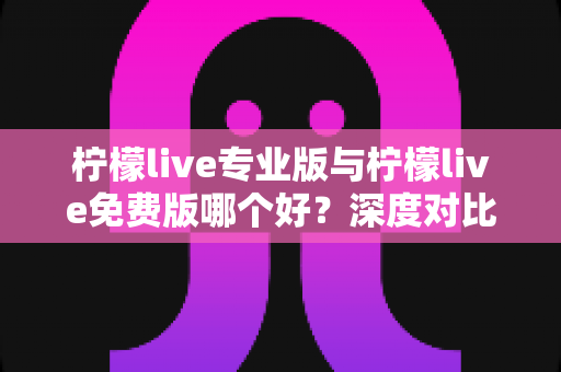 柠檬live专业版与柠檬live免费版哪个好？深度对比分析助你找到最佳选择