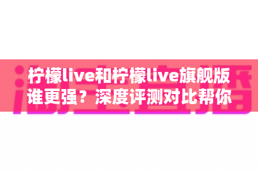 柠檬live和柠檬live旗舰版谁更强？深度评测对比帮你一次选对版本