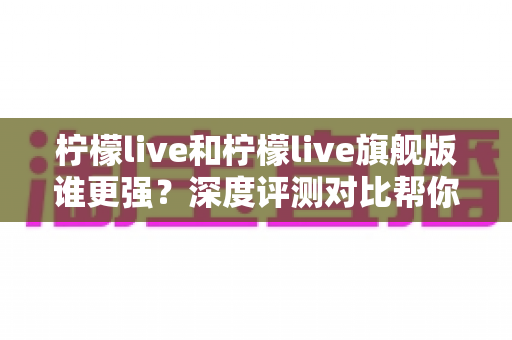 柠檬live和柠檬live旗舰版谁更强？深度评测对比帮你一次选对版本