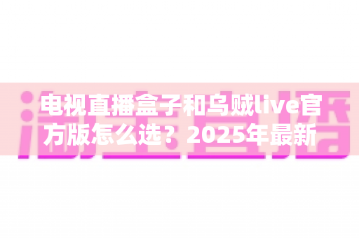 电视直播盒子和乌贼live官方版怎么选？2025年最新家庭观影选购指南，帮你一次看懂优劣、轻松避坑