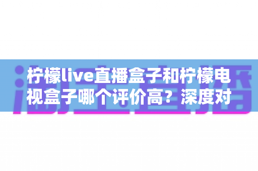 柠檬live直播盒子和柠檬电视盒子哪个评价高?深度对比全面解析帮你选对不踩坑 柠檬live直播盒子和柠檬电视盒子哪个评价高?深度对比全面解析帮你选对不踩坑