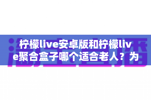 柠檬live安卓版和柠檬live聚合盒子哪个适合老人?为长辈挑选观看方案的超全选购指南 柠檬live安卓版和柠檬live聚合盒子哪个适合老人?为长辈挑选观看方案的超全选购指南
