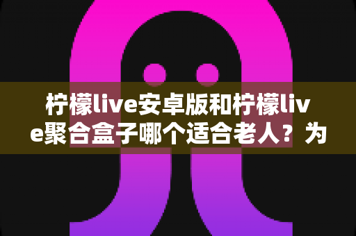 柠檬live安卓版和柠檬live聚合盒子哪个适合老人?为长辈挑选观看方案的超全选购指南 柠檬live安卓版和柠檬live聚合盒子哪个适合老人?为长辈挑选观看方案的超全选购指南