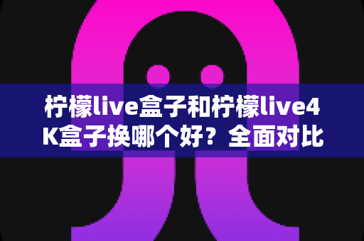 柠檬live盒子和柠檬live4K盒子换哪个好?全面对比解析助你轻松选购 柠檬live盒子和柠檬live4K盒子换哪个好?全面对比解析助你轻松选购