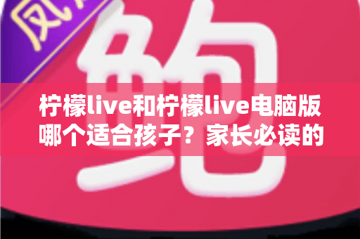 柠檬live和柠檬live电脑版哪个适合孩子？家长必读的全方位选择指南
