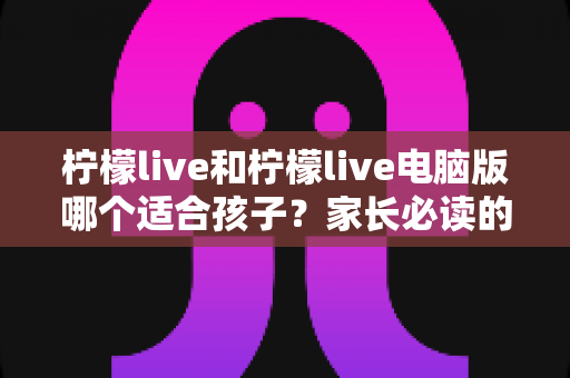 柠檬live和柠檬live电脑版哪个适合孩子？家长必读的全方位选择指南