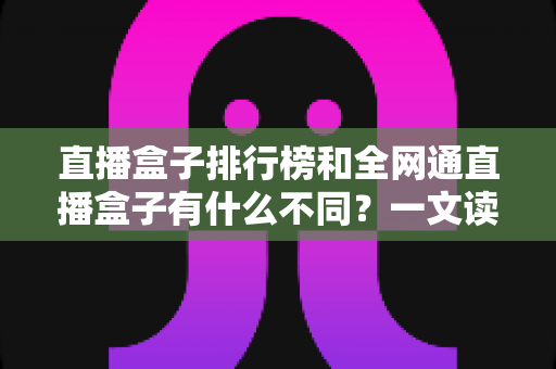 直播盒子排行榜和全网通直播盒子有什么不同？一文读懂概念差异与选购避坑指南