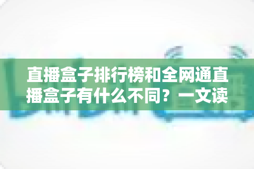直播盒子排行榜和全网通直播盒子有什么不同？一文读懂概念差异与选购避坑指南