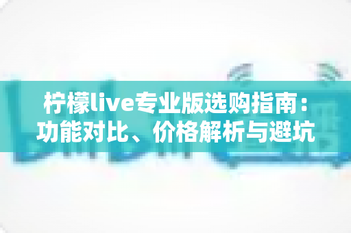 柠檬live专业版选购指南：功能对比、价格解析与避坑技巧全掌握，助你一次选对不吃亏