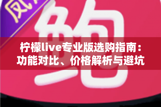 柠檬live专业版选购指南：功能对比、价格解析与避坑技巧全掌握，助你一次选对不吃亏