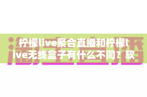 柠檬live聚合直播和柠檬live无线盒子有什么不同？软件与硬件两大直播方案全面对比解析