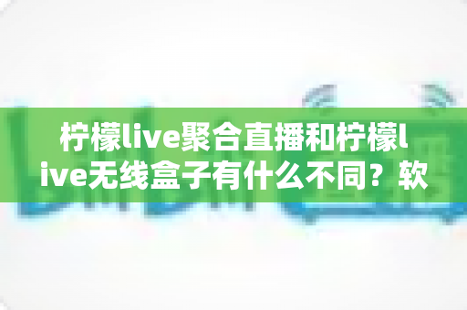 柠檬live聚合直播和柠檬live无线盒子有什么不同？软件与硬件两大直播方案全面对比解析