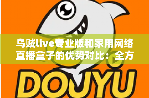 乌贼live专业版和家用网络直播盒子的优势对比：全方位解析两大直播方案，帮你找到最适合的直播利器