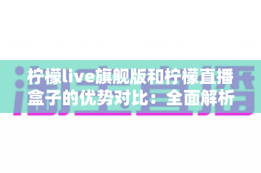 柠檬live旗舰版和柠檬直播盒子的优势对比:全面解析两大版本差异,帮你选出最适合的直播体验方案 柠檬live旗舰版和柠檬直播盒子的优势对比:全面解析两大版本差异,帮你选出最适合的直播体验方案
