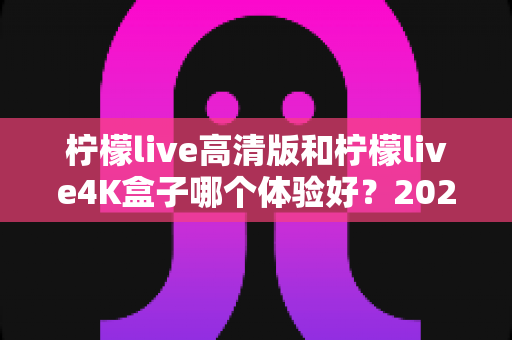 柠檬live高清版和柠檬live4K盒子哪个体验好?2025年深度对比测评与选购指南 柠檬live高清版和柠檬live4K盒子哪个体验好?2025年深度对比测评与选购指南