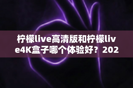 柠檬live高清版和柠檬live4K盒子哪个体验好?2025年深度对比测评与选购指南 柠檬live高清版和柠檬live4K盒子哪个体验好?2025年深度对比测评与选购指南