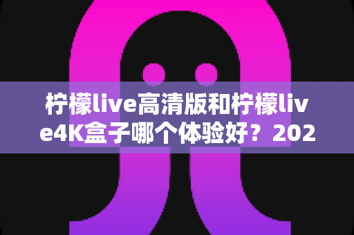 柠檬live高清版和柠檬live4K盒子哪个体验好？2025年深度对比测评与选购指南