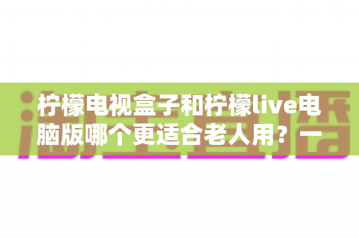 柠檬电视盒子和柠檬live电脑版哪个更适合老人用?一份写给子女的实用选购指南 柠檬电视盒子和柠檬live电脑版哪个更适合老人用?一份写给子女的实用选购指南