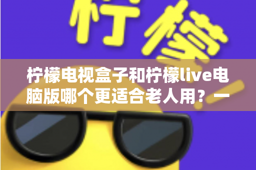 柠檬电视盒子和柠檬live电脑版哪个更适合老人用?一份写给子女的实用选购指南 柠檬电视盒子和柠檬live电脑版哪个更适合老人用?一份写给子女的实用选购指南