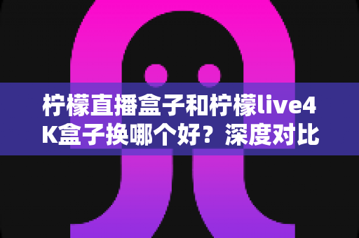 柠檬直播盒子和柠檬live4K盒子换哪个好？深度对比帮你做出明智换机决定