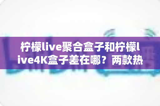 柠檬live聚合盒子和柠檬live4K盒子差在哪?两款热门电视盒子核心区别全解析与选购指南 柠檬live聚合盒子和柠檬live4K盒子差在哪?两款热门电视盒子核心区别全解析与选购指南