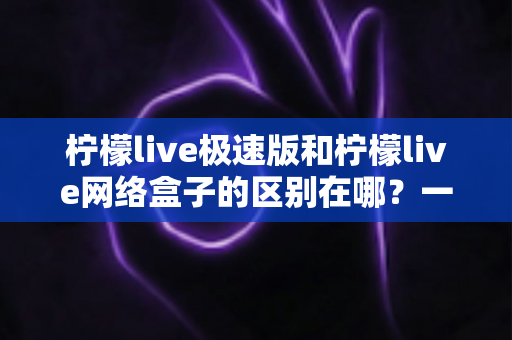 柠檬live极速版和柠檬live网络盒子的区别在哪？一文读懂两大版本的核心差异与选择指南