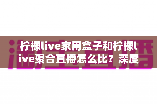 柠檬live家用盒子和柠檬live聚合直播怎么比?深度解析两种方案的差异与选购建议 柠檬live家用盒子和柠檬live聚合直播怎么比?深度解析两种方案的差异与选购建议