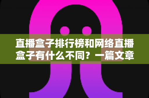 直播盒子排行榜和网络直播盒子有什么不同？一篇文章帮你彻底理清概念、避开选购陷阱