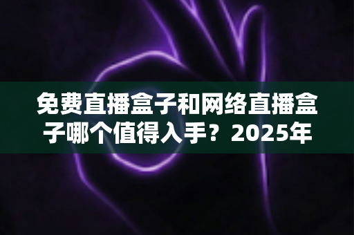 免费直播盒子和网络直播盒子哪个值得入手？2025年家庭影音选购深度指南