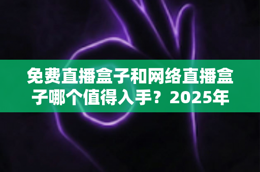 免费直播盒子和网络直播盒子哪个值得入手？2025年家庭影音选购深度指南