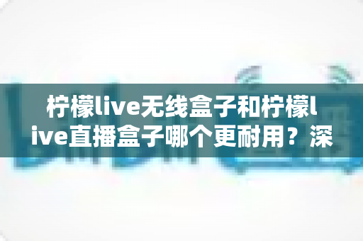 柠檬live无线盒子和柠檬live直播盒子哪个更耐用？深度评测帮你选对不踩坑