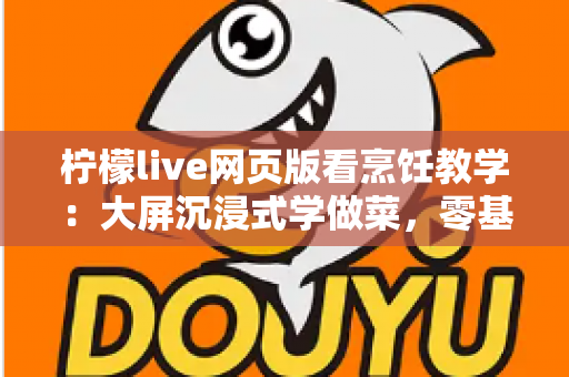 柠檬live网页版看烹饪教学：大屏沉浸式学做菜，零基础也能变身厨房高手