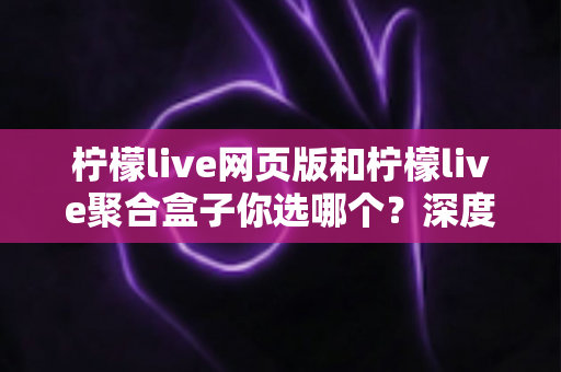 柠檬live网页版和柠檬live聚合盒子你选哪个？深度对比帮你做出明智选择