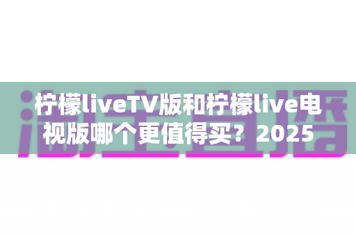 柠檬liveTV版和柠檬live电视版哪个更值得买？2025最新对比解析与选购避坑指南