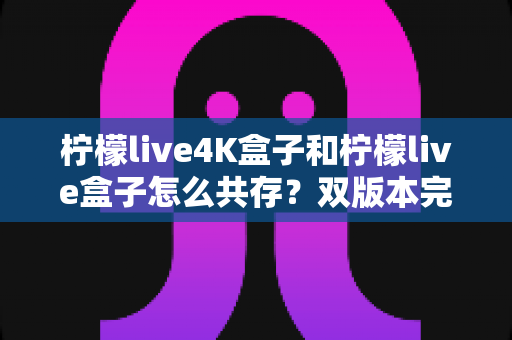 柠檬live4K盒子和柠檬live盒子怎么共存?双版本完美共存的完整实用攻略 柠檬live4K盒子和柠檬live盒子怎么共存?双版本完美共存的完整实用攻略