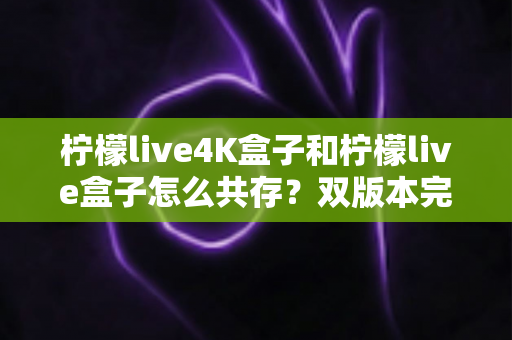 柠檬live4K盒子和柠檬live盒子怎么共存?双版本完美共存的完整实用攻略 柠檬live4K盒子和柠檬live盒子怎么共存?双版本完美共存的完整实用攻略