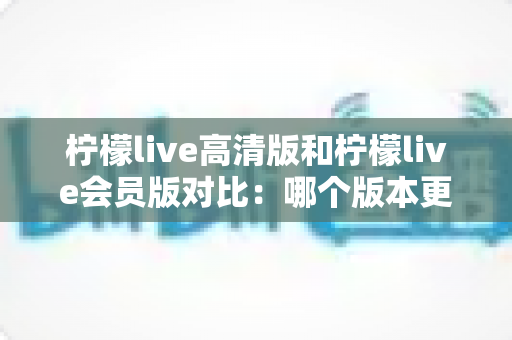 柠檬live高清版和柠檬live会员版对比：哪个版本更适合你？全面解析帮你做出明智选择
