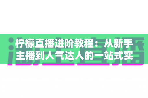 柠檬直播进阶教程:从新手主播到人气达人的一站式实战指南 柠檬直播进阶教程:从新手主播到人气达人的一站式实战指南
