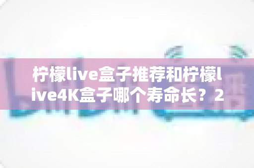 柠檬live盒子推荐和柠檬live4K盒子哪个寿命长?2025年选购与耐用性深度评测指南 柠檬live盒子推荐和柠檬live4K盒子哪个寿命长?2025年选购与耐用性深度评测指南