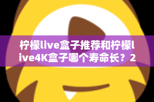 柠檬live盒子推荐和柠檬live4K盒子哪个寿命长？2025年选购与耐用性深度评测指南